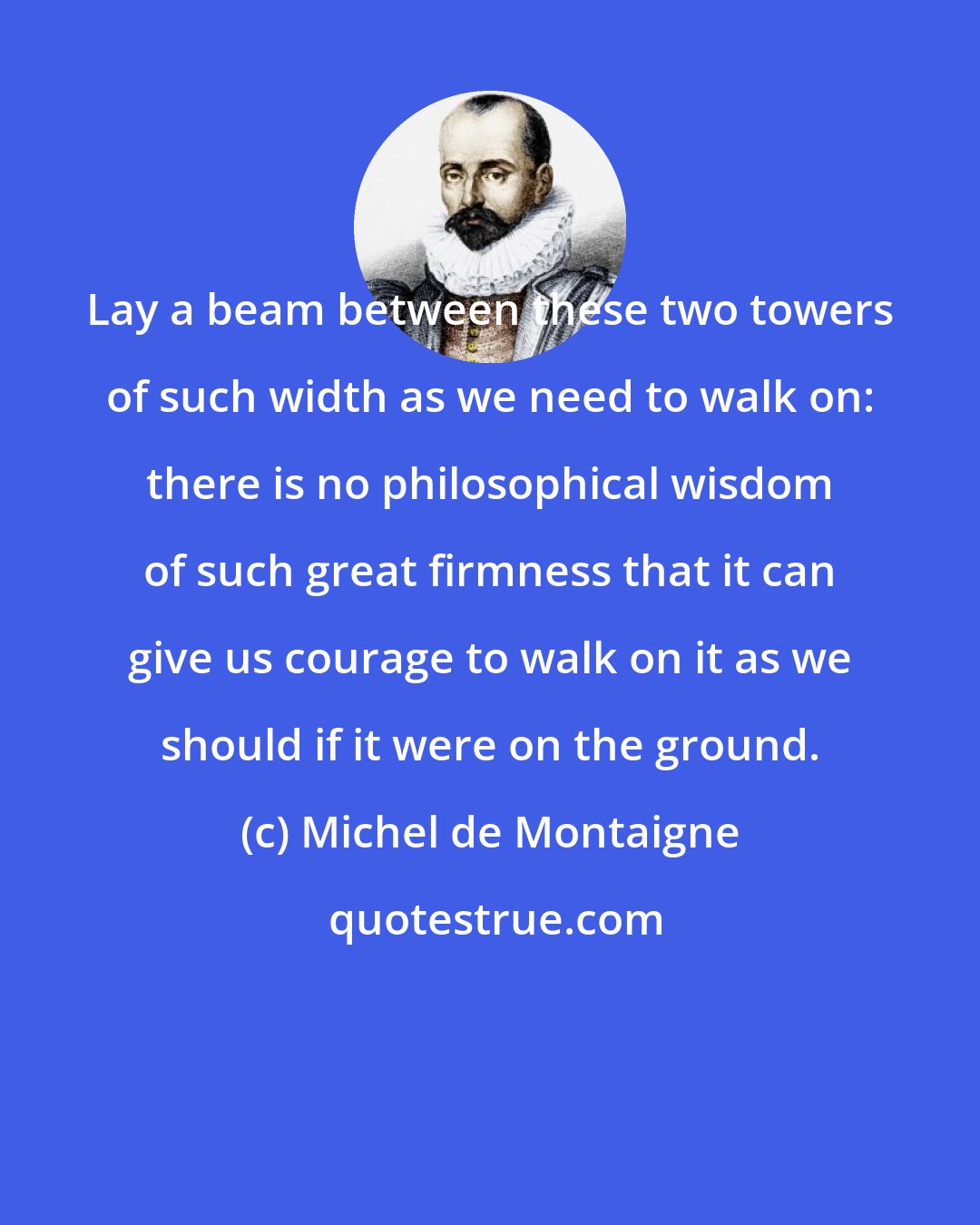 Michel de Montaigne: Lay a beam between these two towers of such width as we need to walk on: there is no philosophical wisdom of such great firmness that it can give us courage to walk on it as we should if it were on the ground.