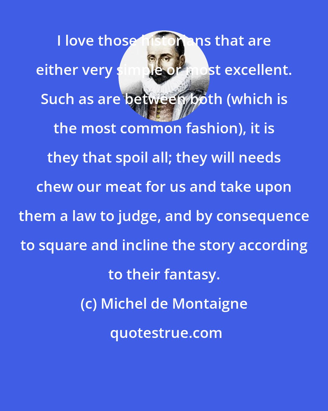 Michel de Montaigne: I love those historians that are either very simple or most excellent. Such as are between both (which is the most common fashion), it is they that spoil all; they will needs chew our meat for us and take upon them a law to judge, and by consequence to square and incline the story according to their fantasy.