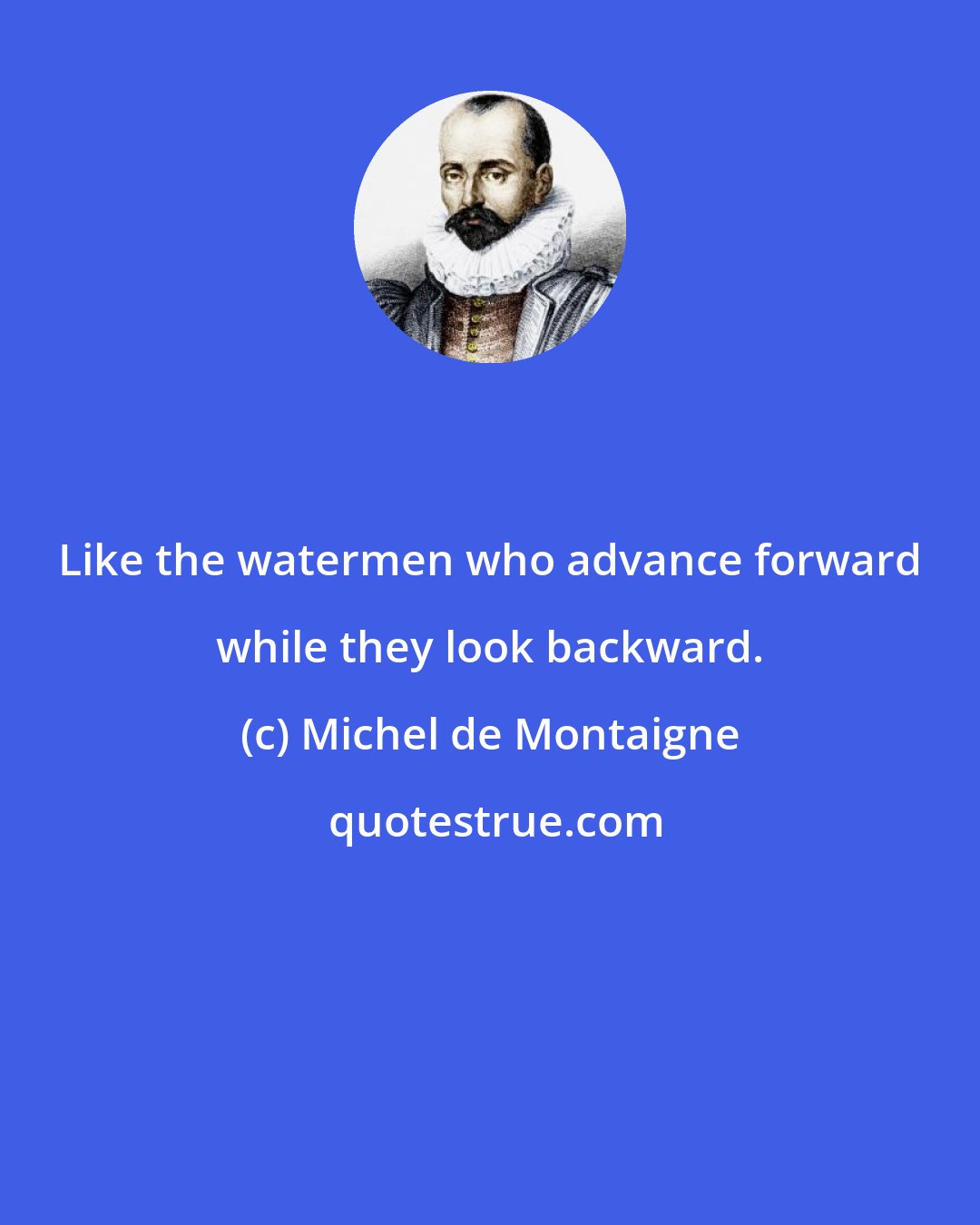 Michel de Montaigne: Like the watermen who advance forward while they look backward.