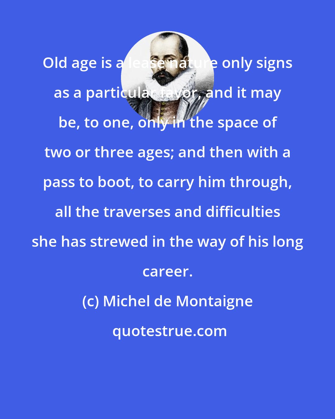 Michel de Montaigne: Old age is a lease nature only signs as a particular favor, and it may be, to one, only in the space of two or three ages; and then with a pass to boot, to carry him through, all the traverses and difficulties she has strewed in the way of his long career.