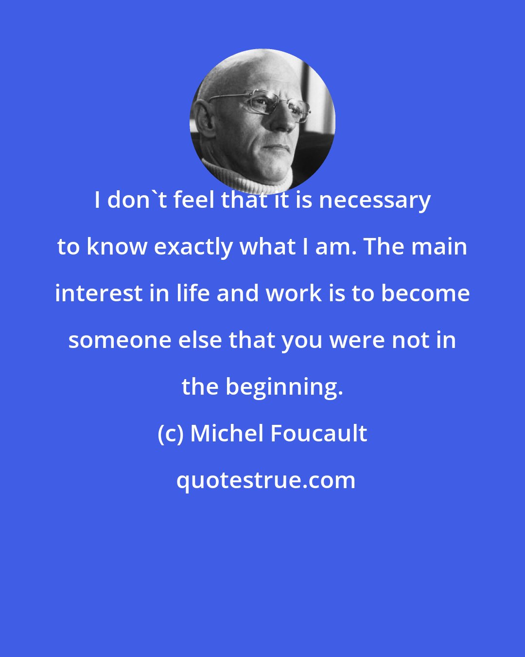 Michel Foucault: I don't feel that it is necessary to know exactly what I am. The main interest in life and work is to become someone else that you were not in the beginning.