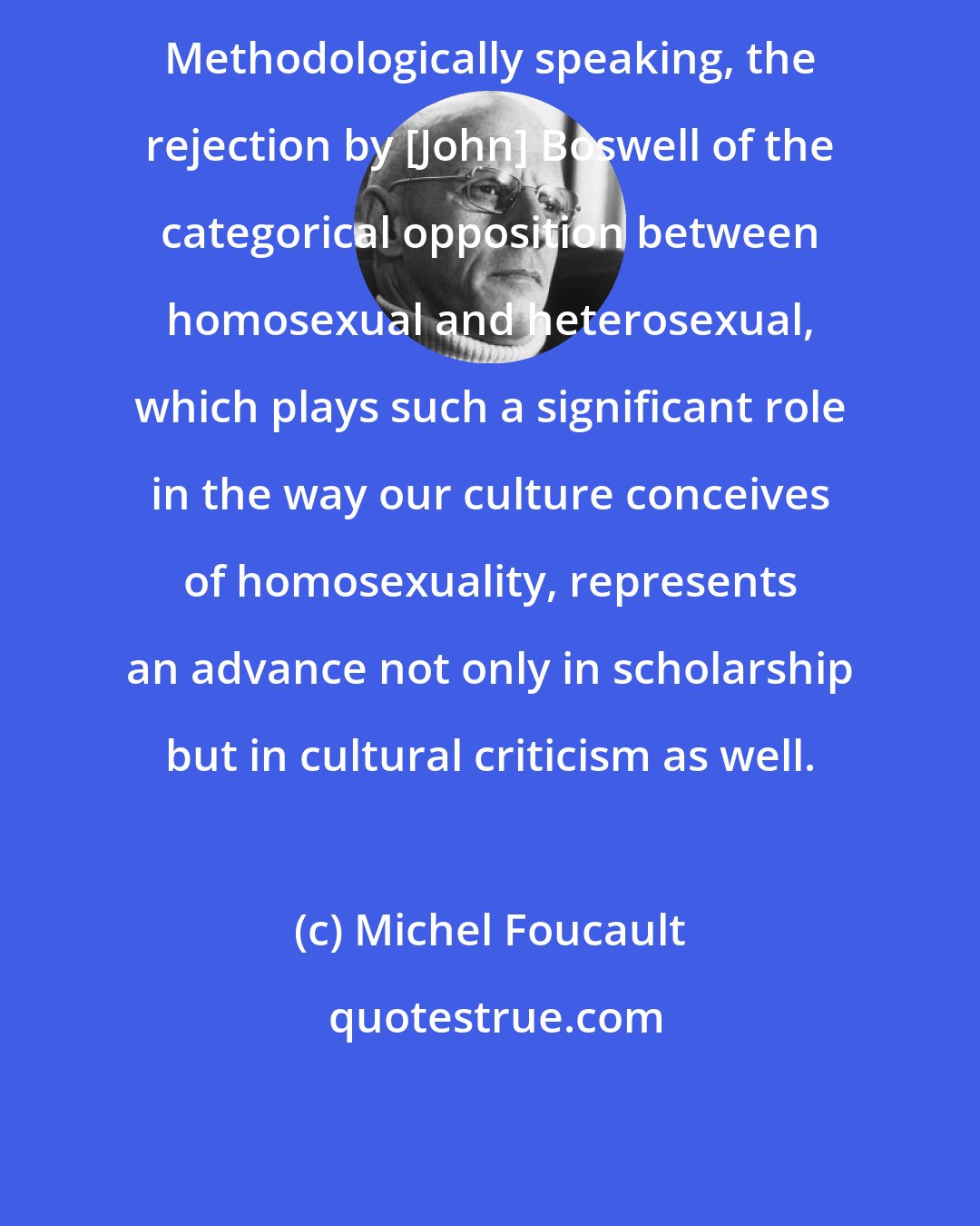 Michel Foucault: Methodologically speaking, the rejection by [John] Boswell of the categorical opposition between homosexual and heterosexual, which plays such a significant role in the way our culture conceives of homosexuality, represents an advance not only in scholarship but in cultural criticism as well.