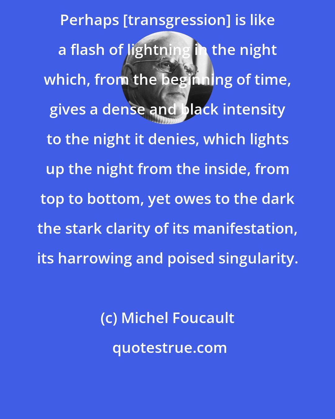 Michel Foucault: Perhaps [transgression] is like a flash of lightning in the night which, from the beginning of time, gives a dense and black intensity to the night it denies, which lights up the night from the inside, from top to bottom, yet owes to the dark the stark clarity of its manifestation, its harrowing and poised singularity.