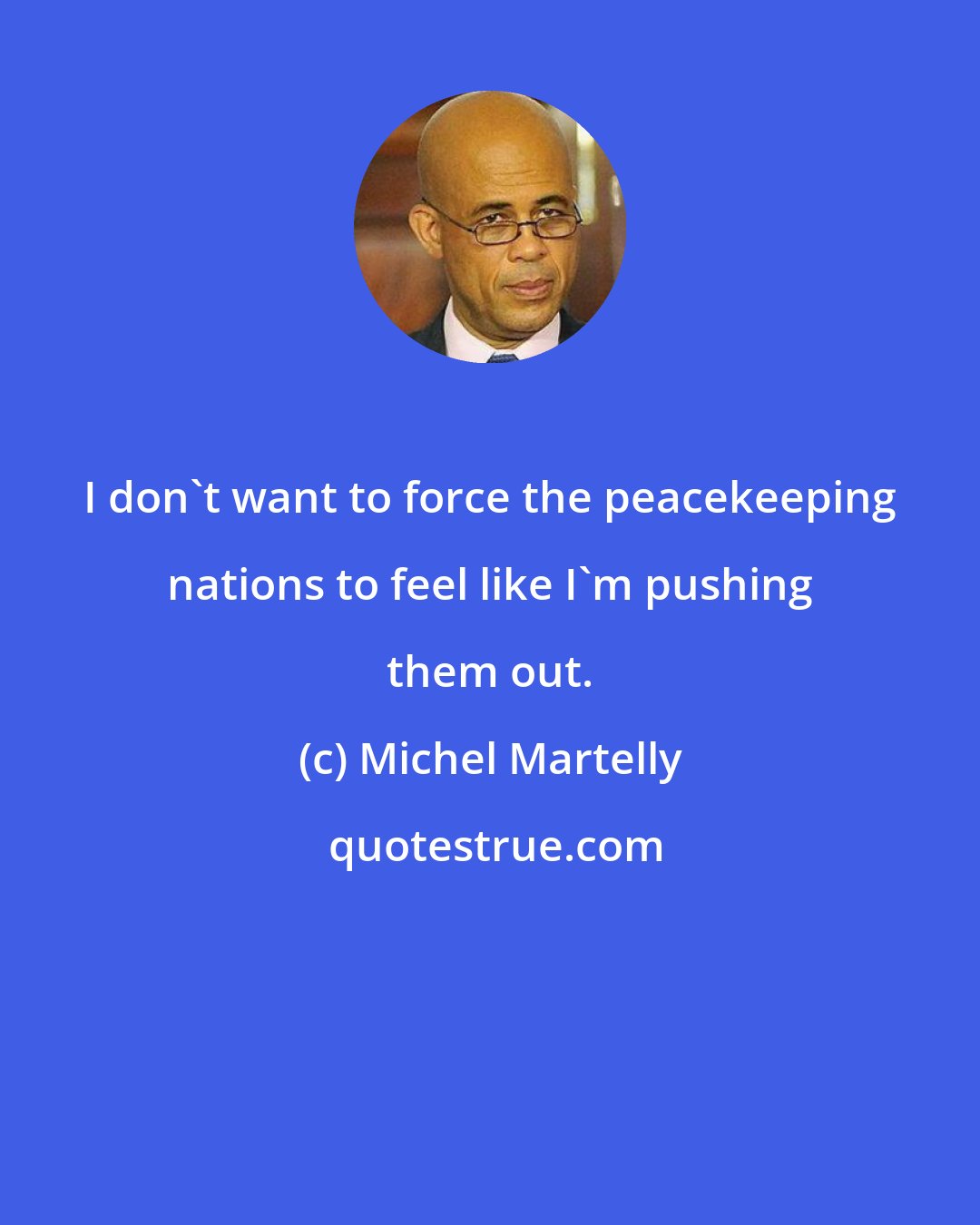 Michel Martelly: I don't want to force the peacekeeping nations to feel like I'm pushing them out.