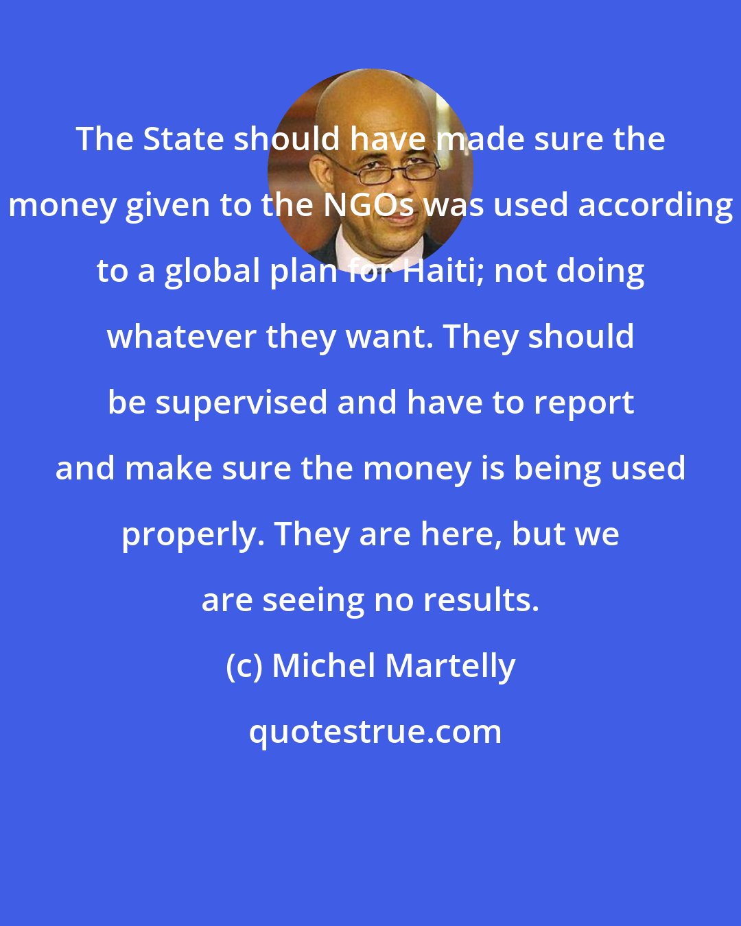 Michel Martelly: The State should have made sure the money given to the NGOs was used according to a global plan for Haiti; not doing whatever they want. They should be supervised and have to report and make sure the money is being used properly. They are here, but we are seeing no results.