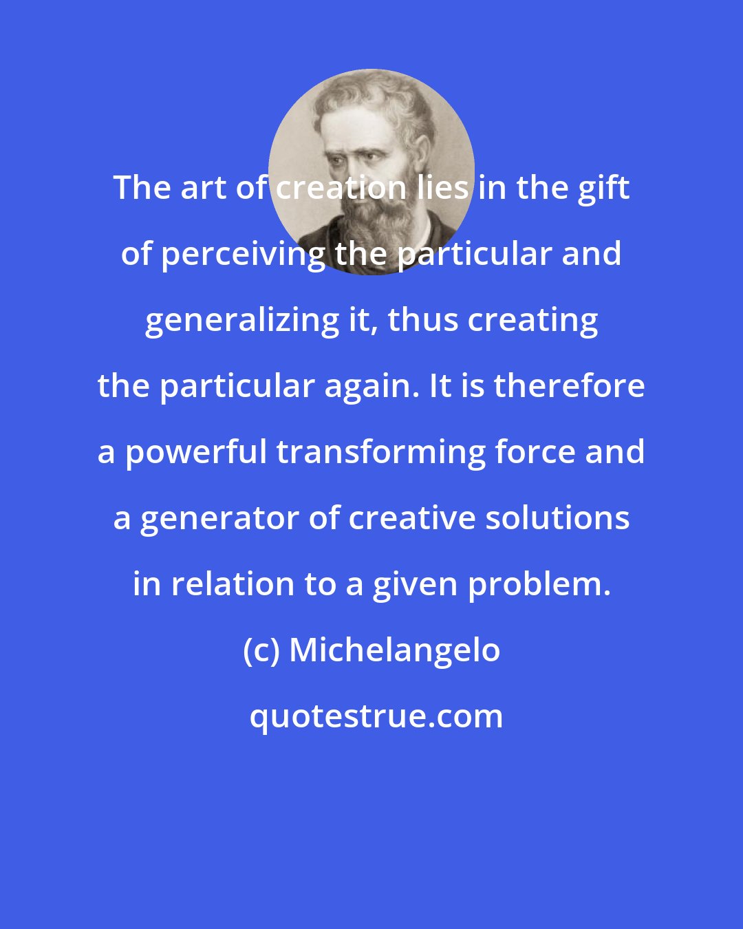 Michelangelo: The art of creation lies in the gift of perceiving the particular and generalizing it, thus creating the particular again. It is therefore a powerful transforming force and a generator of creative solutions in relation to a given problem.