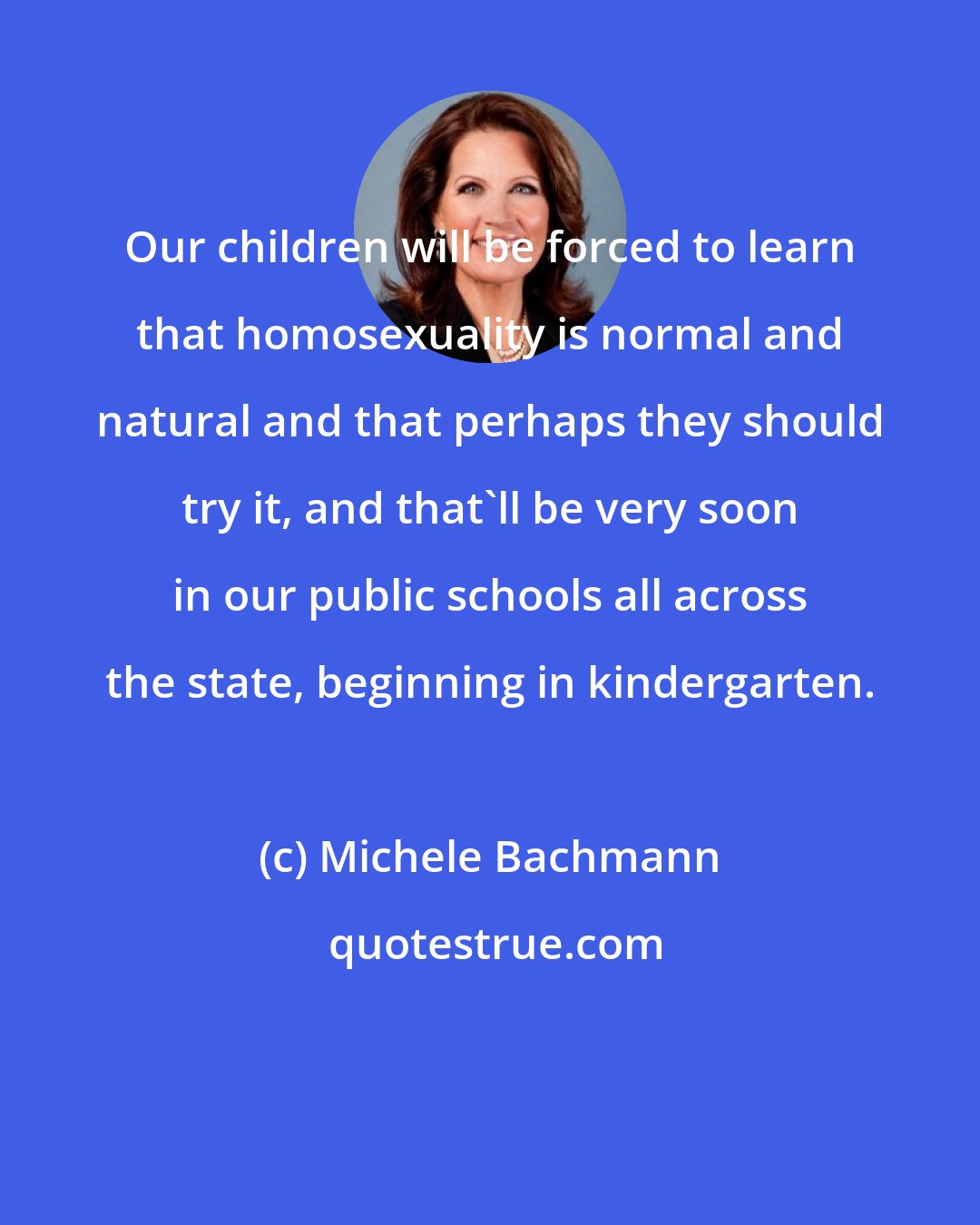 Michele Bachmann: Our children will be forced to learn that homosexuality is normal and natural and that perhaps they should try it, and that'll be very soon in our public schools all across the state, beginning in kindergarten.