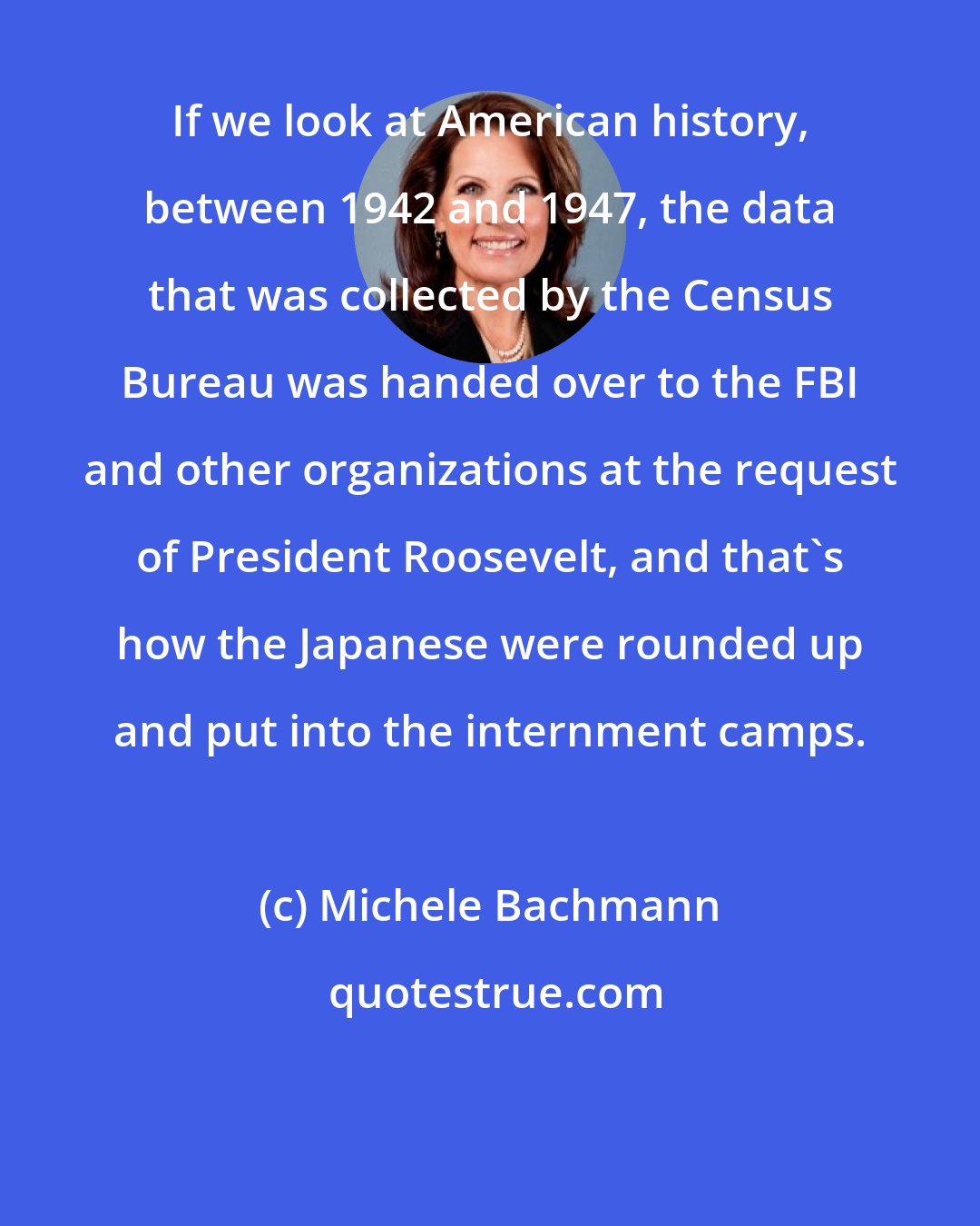 Michele Bachmann: If we look at American history, between 1942 and 1947, the data that was collected by the Census Bureau was handed over to the FBI and other organizations at the request of President Roosevelt, and that's how the Japanese were rounded up and put into the internment camps.