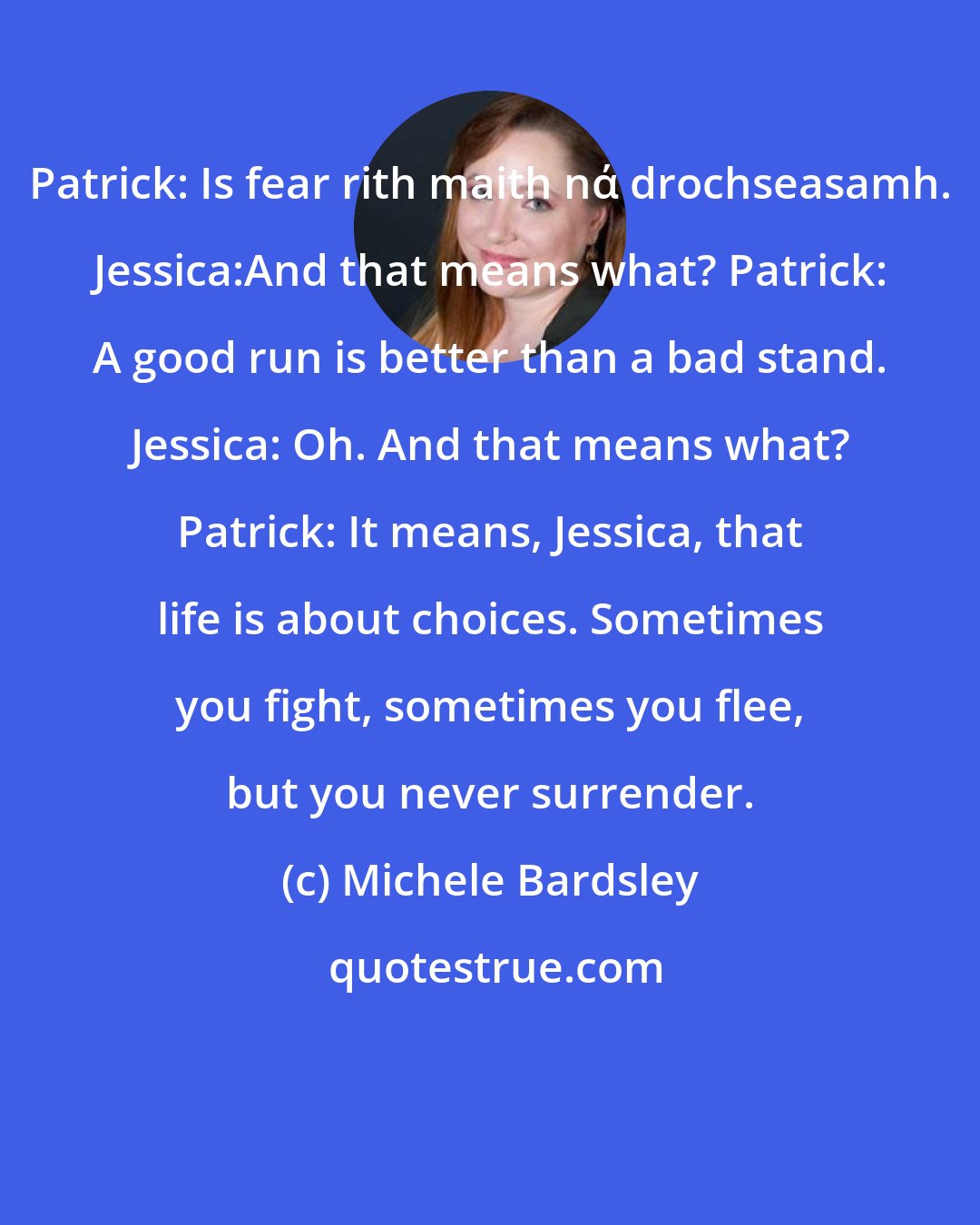 Michele Bardsley: Patrick: Is fear rith maith nά drochseasamh. Jessica:And that means what? Patrick: A good run is better than a bad stand. Jessica: Oh. And that means what? Patrick: It means, Jessica, that life is about choices. Sometimes you fight, sometimes you flee, but you never surrender.