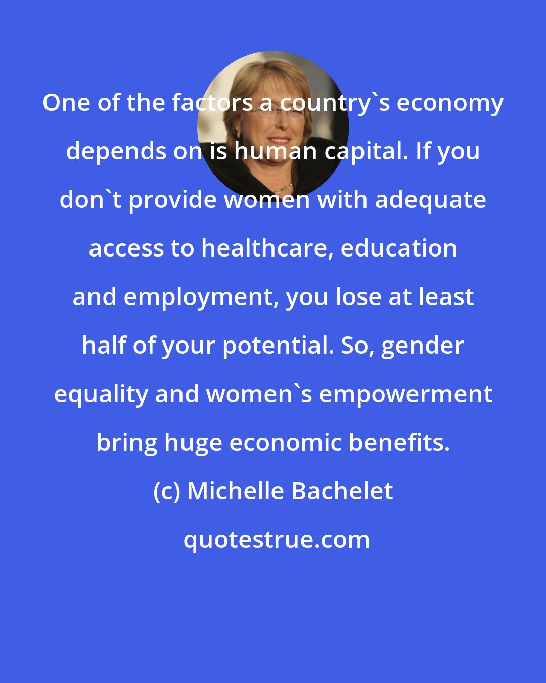 Michelle Bachelet: One of the factors a country's economy depends on is human capital. If you don't provide women with adequate access to healthcare, education and employment, you lose at least half of your potential. So, gender equality and women's empowerment bring huge economic benefits.