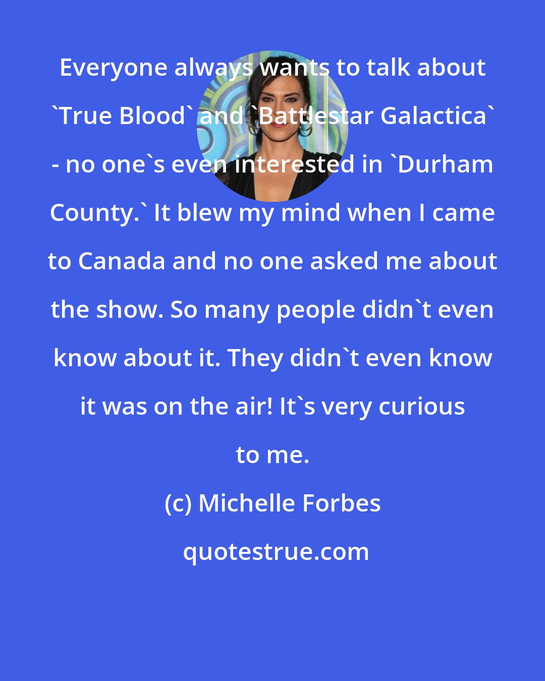 Michelle Forbes: Everyone always wants to talk about 'True Blood' and 'Battlestar Galactica' - no one's even interested in 'Durham County.' It blew my mind when I came to Canada and no one asked me about the show. So many people didn't even know about it. They didn't even know it was on the air! It's very curious to me.