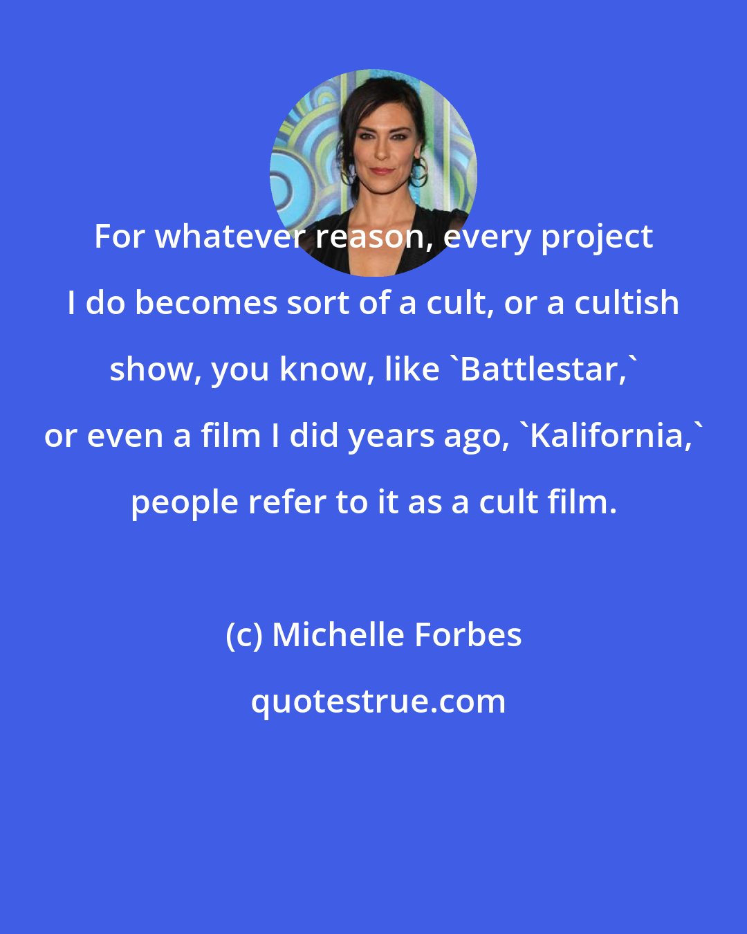 Michelle Forbes: For whatever reason, every project I do becomes sort of a cult, or a cultish show, you know, like 'Battlestar,' or even a film I did years ago, 'Kalifornia,' people refer to it as a cult film.