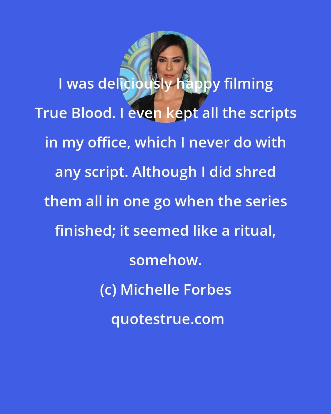 Michelle Forbes: I was deliciously happy filming True Blood. I even kept all the scripts in my office, which I never do with any script. Although I did shred them all in one go when the series finished; it seemed like a ritual, somehow.
