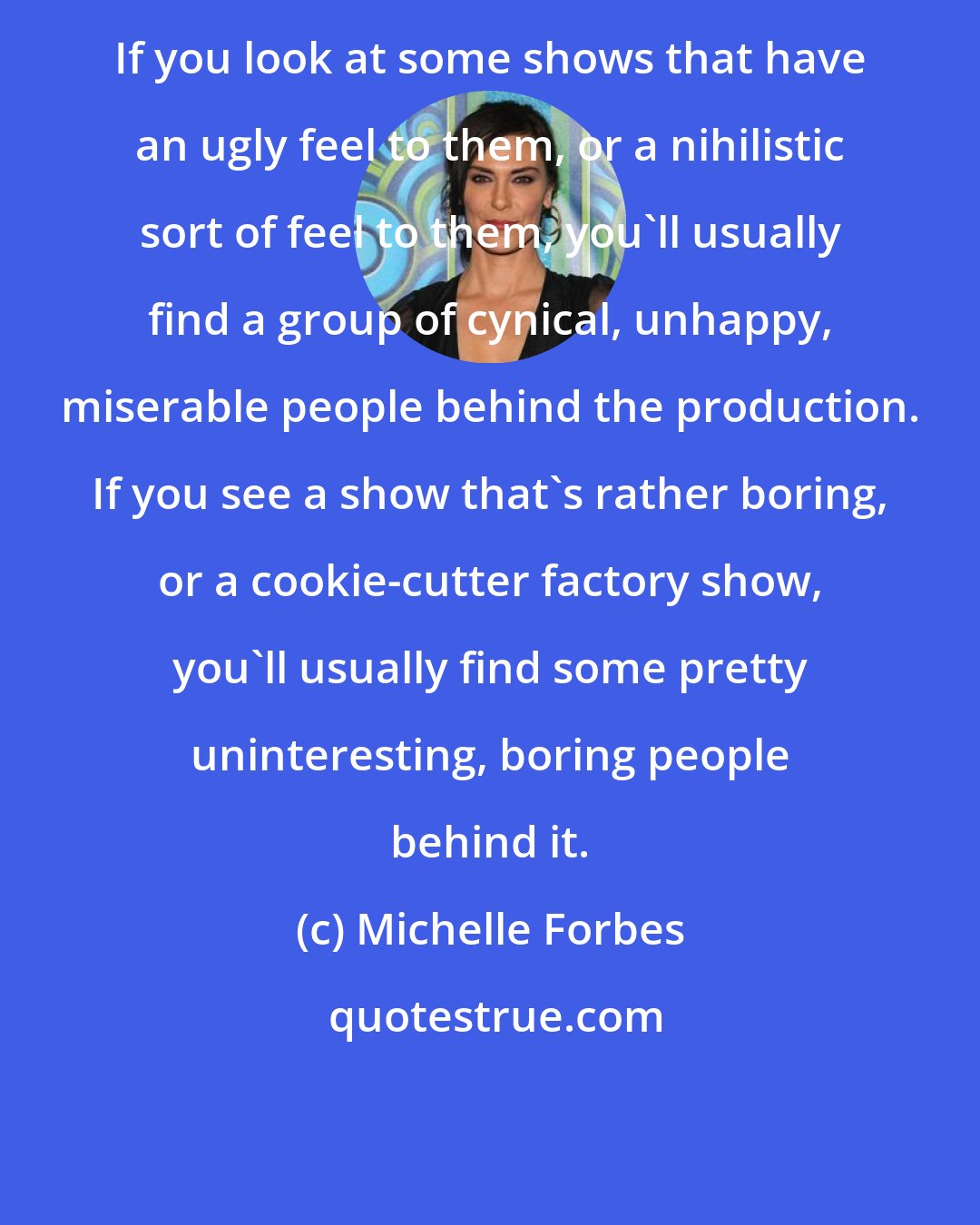 Michelle Forbes: If you look at some shows that have an ugly feel to them, or a nihilistic sort of feel to them, you'll usually find a group of cynical, unhappy, miserable people behind the production. If you see a show that's rather boring, or a cookie-cutter factory show, you'll usually find some pretty uninteresting, boring people behind it.