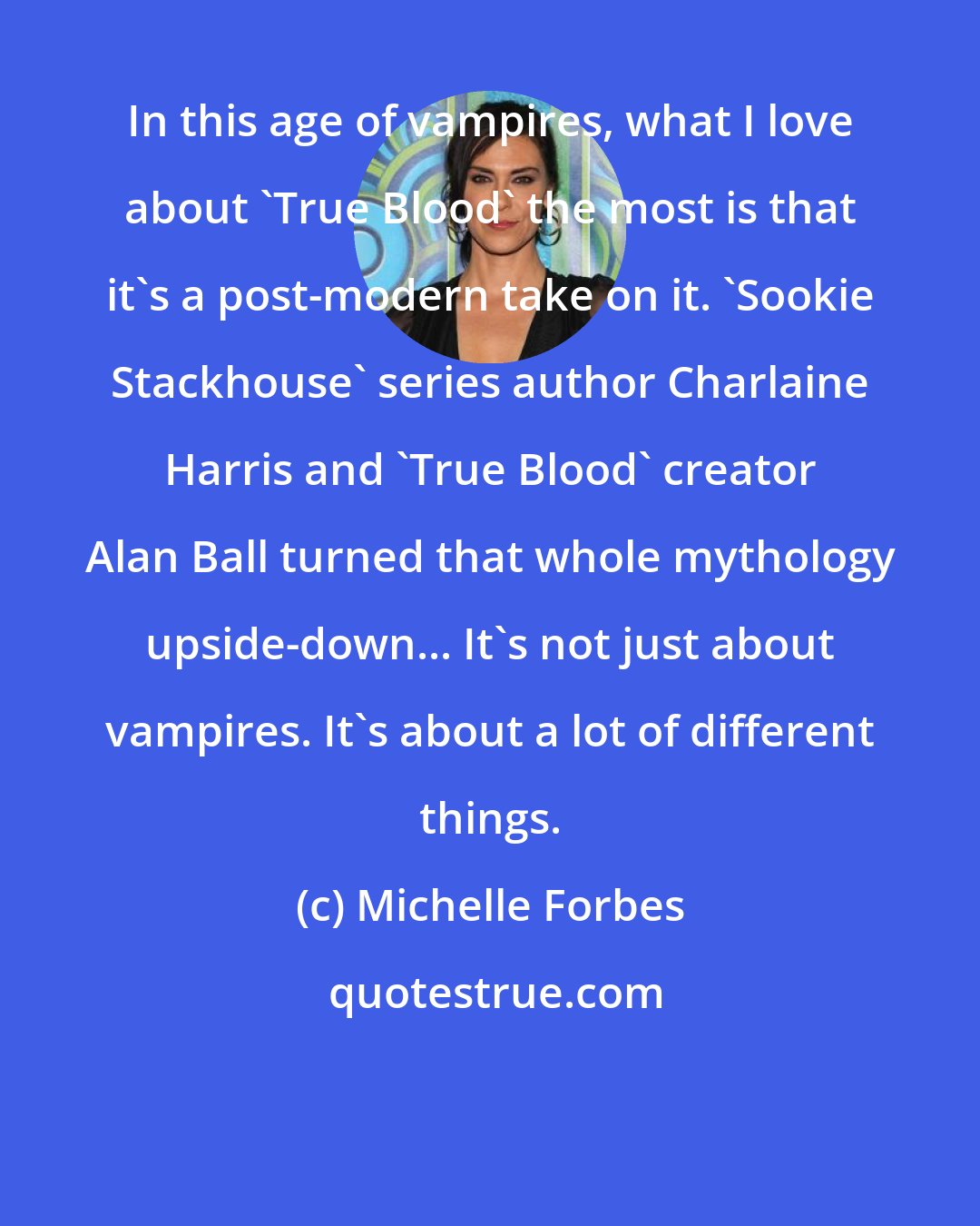 Michelle Forbes: In this age of vampires, what I love about 'True Blood' the most is that it's a post-modern take on it. 'Sookie Stackhouse' series author Charlaine Harris and 'True Blood' creator Alan Ball turned that whole mythology upside-down... It's not just about vampires. It's about a lot of different things.