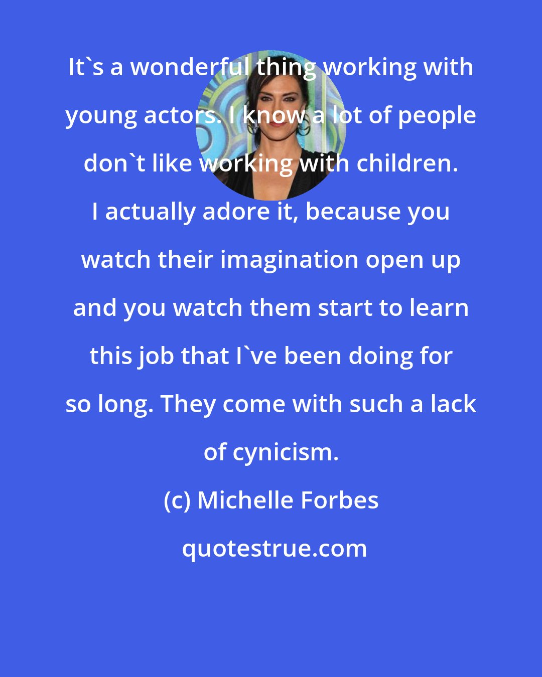 Michelle Forbes: It's a wonderful thing working with young actors. I know a lot of people don't like working with children. I actually adore it, because you watch their imagination open up and you watch them start to learn this job that I've been doing for so long. They come with such a lack of cynicism.