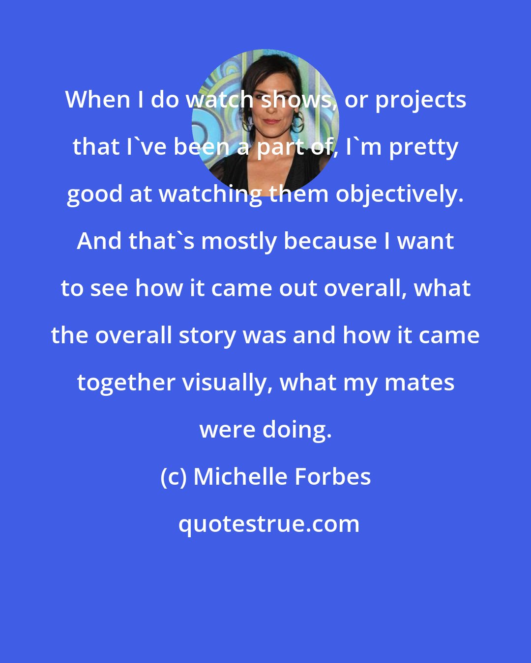 Michelle Forbes: When I do watch shows, or projects that I've been a part of, I'm pretty good at watching them objectively. And that's mostly because I want to see how it came out overall, what the overall story was and how it came together visually, what my mates were doing.
