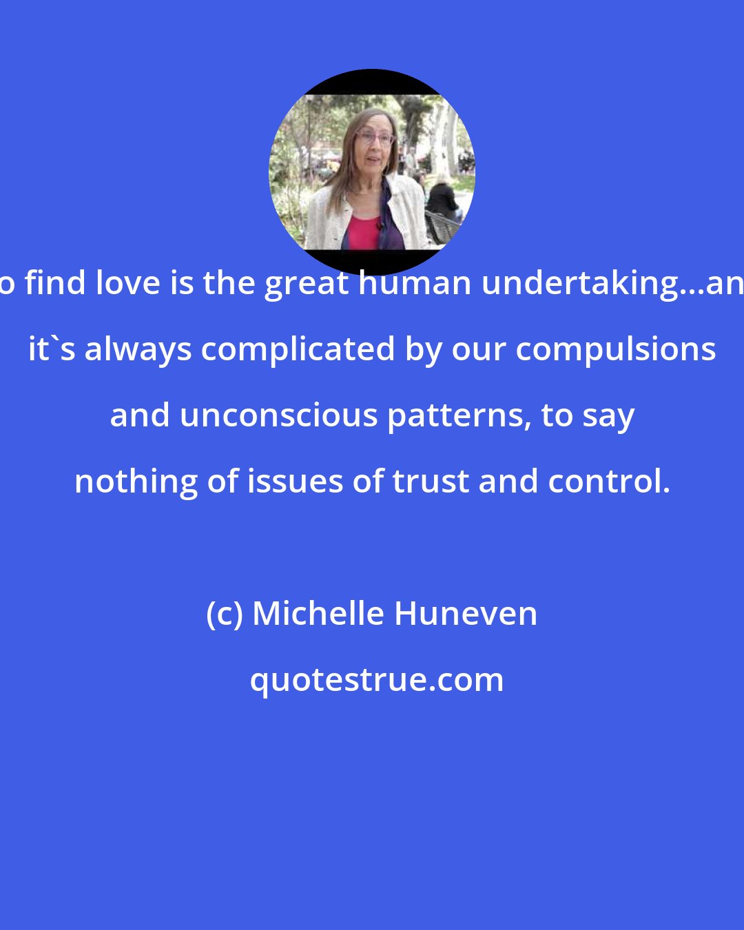 Michelle Huneven: To find love is the great human undertaking...and it's always complicated by our compulsions and unconscious patterns, to say nothing of issues of trust and control.