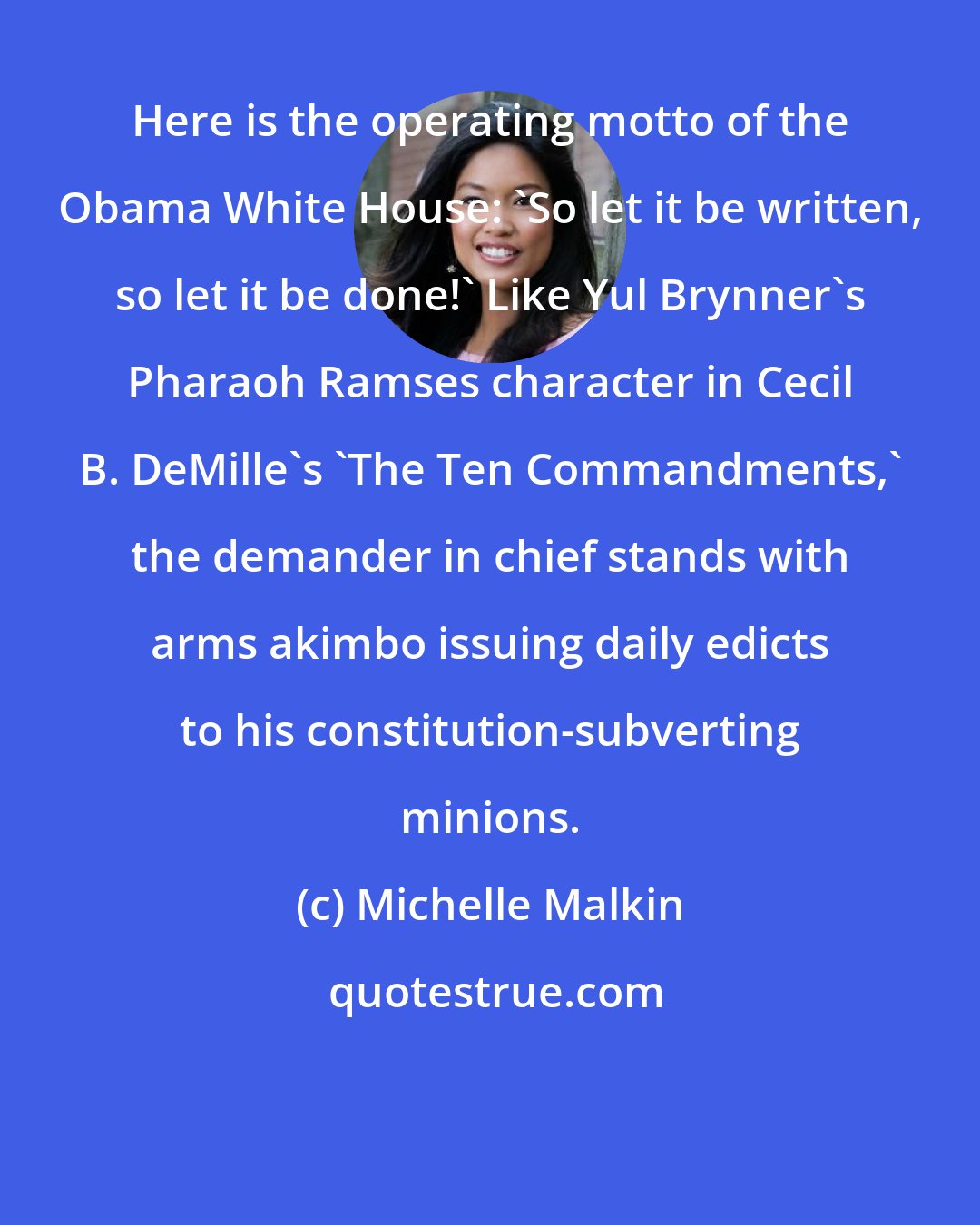 Michelle Malkin: Here is the operating motto of the Obama White House: 'So let it be written, so let it be done!' Like Yul Brynner's Pharaoh Ramses character in Cecil B. DeMille's 'The Ten Commandments,' the demander in chief stands with arms akimbo issuing daily edicts to his constitution-subverting minions.