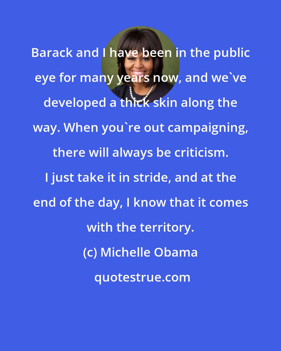 Michelle Obama: Barack and I have been in the public eye for many years now, and we've developed a thick skin along the way. When you're out campaigning, there will always be criticism. I just take it in stride, and at the end of the day, I know that it comes with the territory.