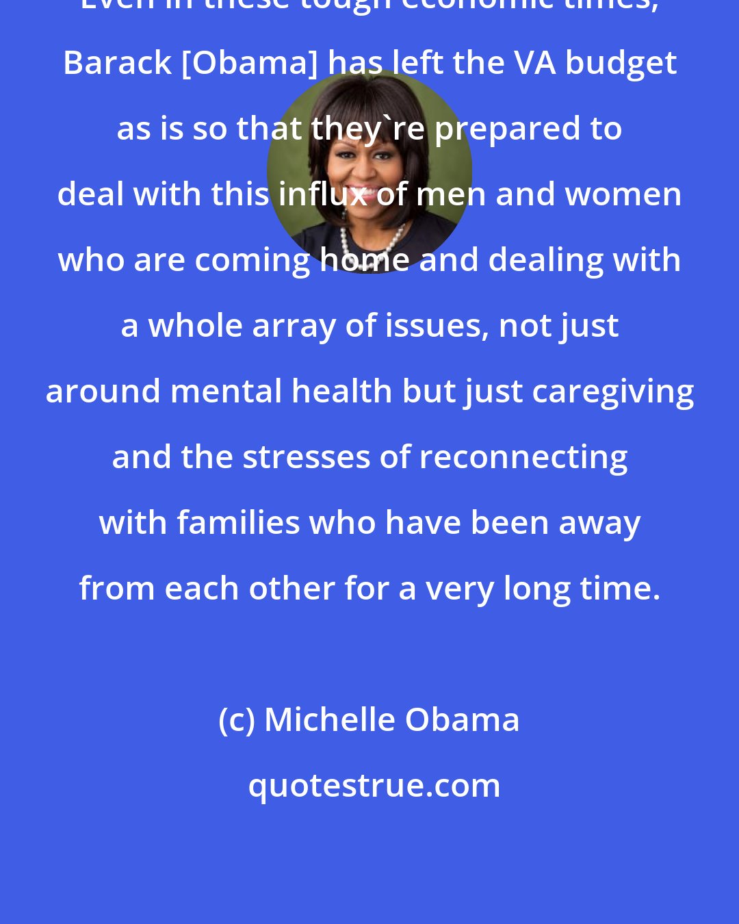 Michelle Obama: Even in these tough economic times, Barack [Obama] has left the VA budget as is so that they're prepared to deal with this influx of men and women who are coming home and dealing with a whole array of issues, not just around mental health but just caregiving and the stresses of reconnecting with families who have been away from each other for a very long time.