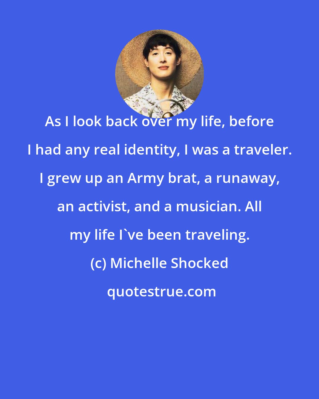 Michelle Shocked: As I look back over my life, before I had any real identity, I was a traveler. I grew up an Army brat, a runaway, an activist, and a musician. All my life I've been traveling.
