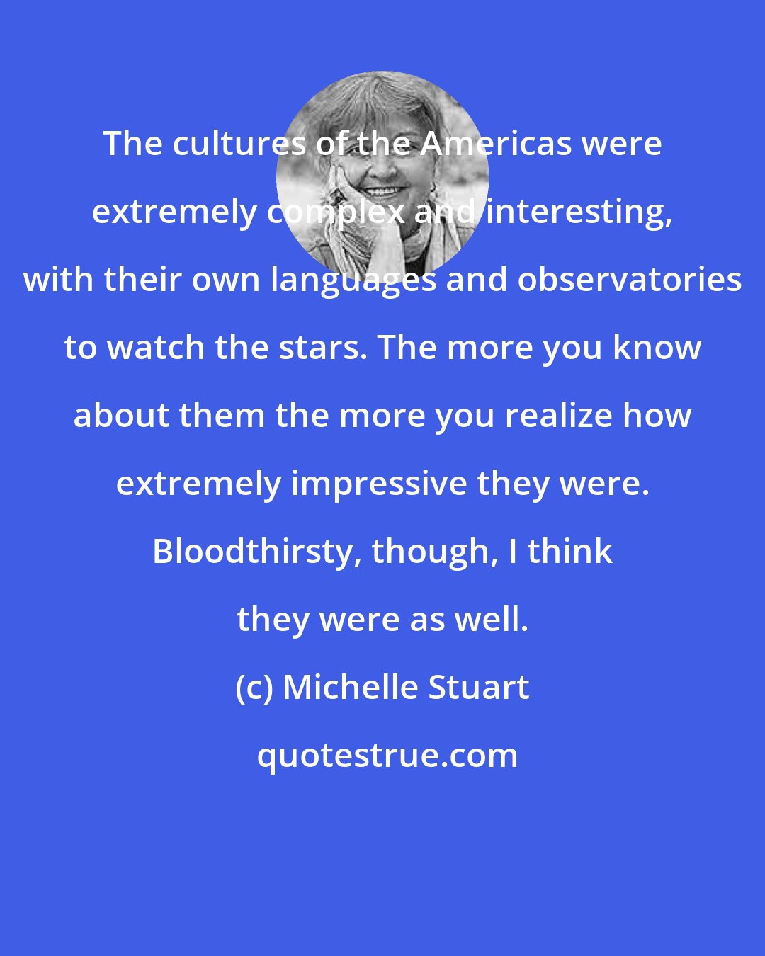 Michelle Stuart: The cultures of the Americas were extremely complex and interesting, with their own languages and observatories to watch the stars. The more you know about them the more you realize how extremely impressive they were. Bloodthirsty, though, I think they were as well.
