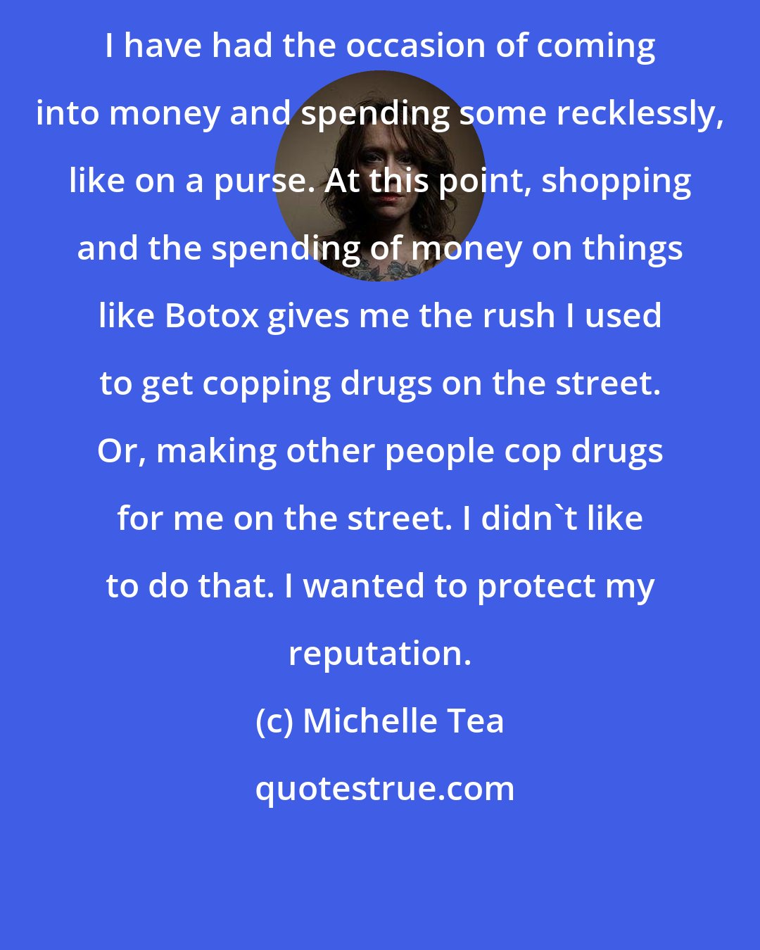 Michelle Tea: I have had the occasion of coming into money and spending some recklessly, like on a purse. At this point, shopping and the spending of money on things like Botox gives me the rush I used to get copping drugs on the street. Or, making other people cop drugs for me on the street. I didn't like to do that. I wanted to protect my reputation.
