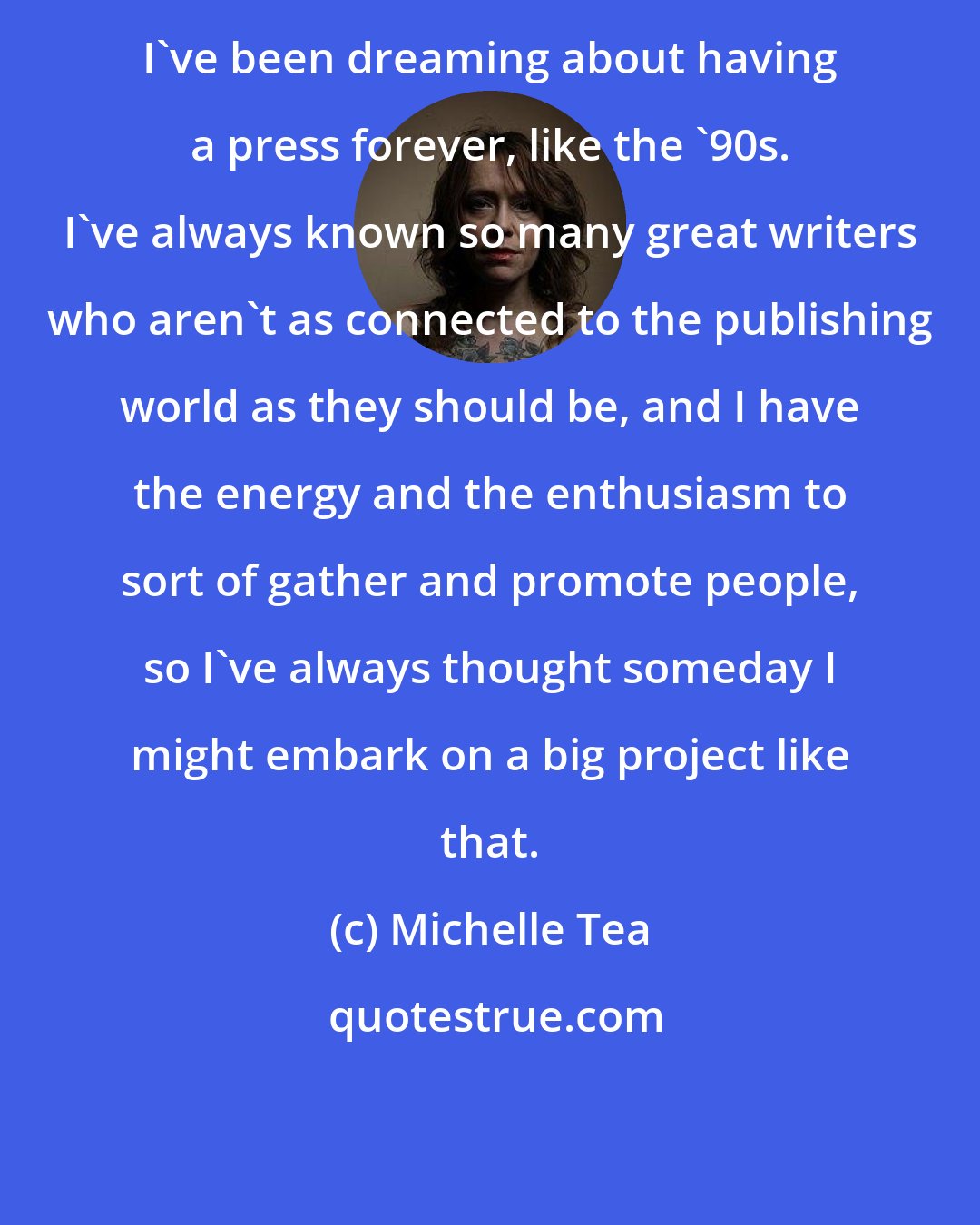 Michelle Tea: I've been dreaming about having a press forever, like the '90s. I've always known so many great writers who aren't as connected to the publishing world as they should be, and I have the energy and the enthusiasm to sort of gather and promote people, so I've always thought someday I might embark on a big project like that.