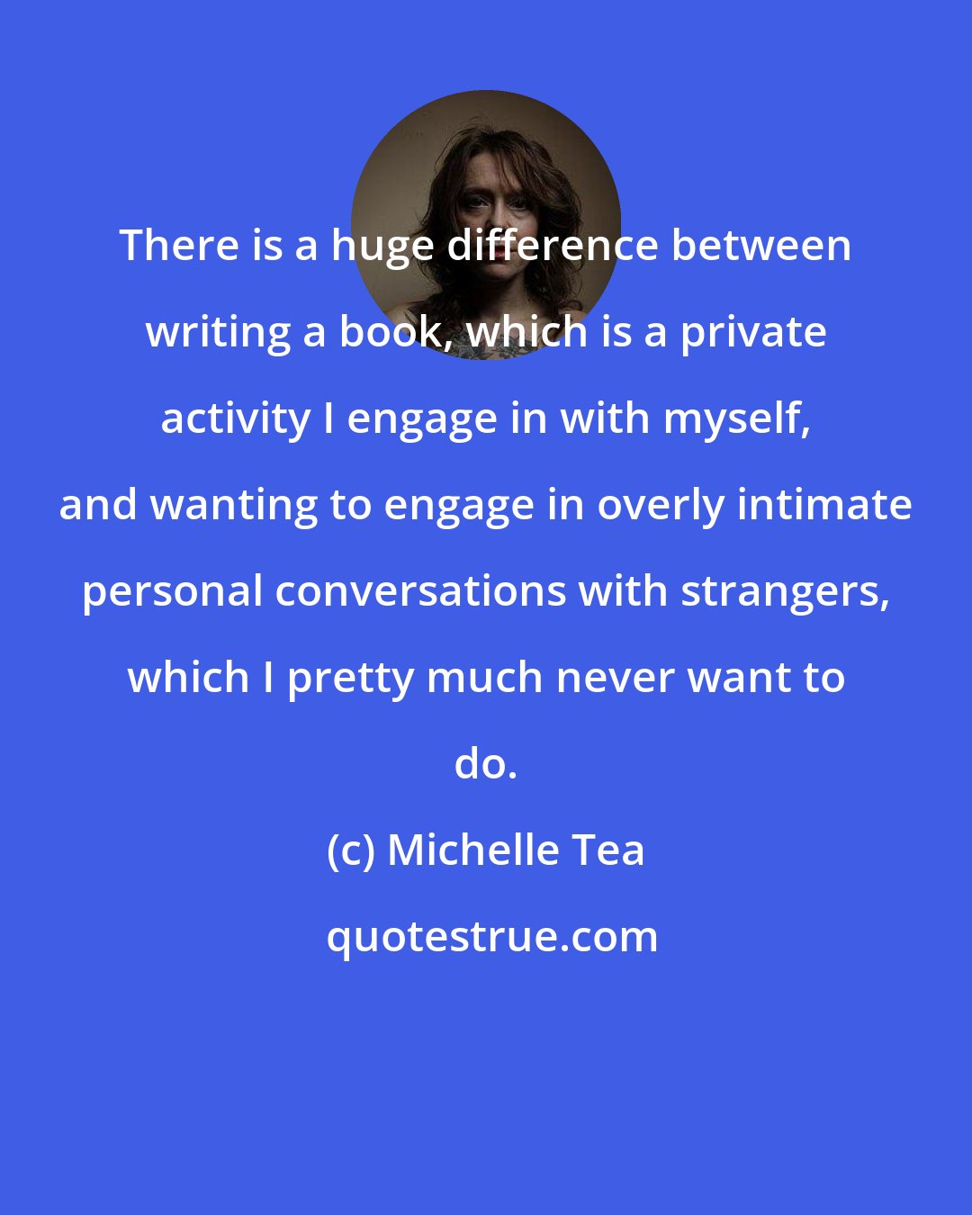 Michelle Tea: There is a huge difference between writing a book, which is a private activity I engage in with myself, and wanting to engage in overly intimate personal conversations with strangers, which I pretty much never want to do.