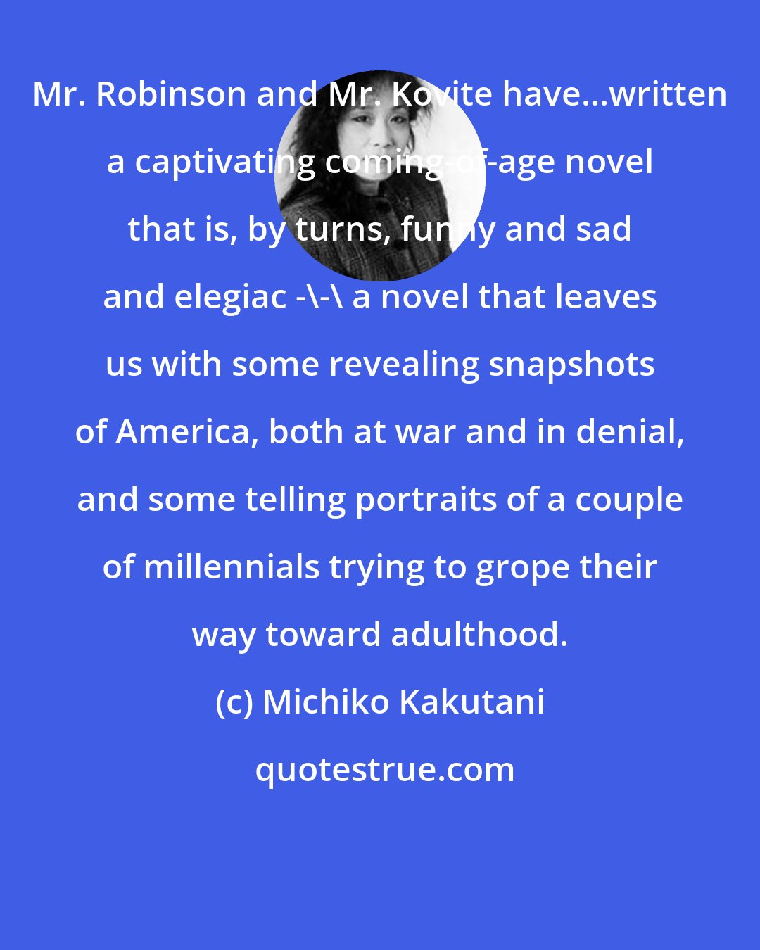 Michiko Kakutani: Mr. Robinson and Mr. Kovite have...written a captivating coming-of-age novel that is, by turns, funny and sad and elegiac -\-\ a novel that leaves us with some revealing snapshots of America, both at war and in denial, and some telling portraits of a couple of millennials trying to grope their way toward adulthood.