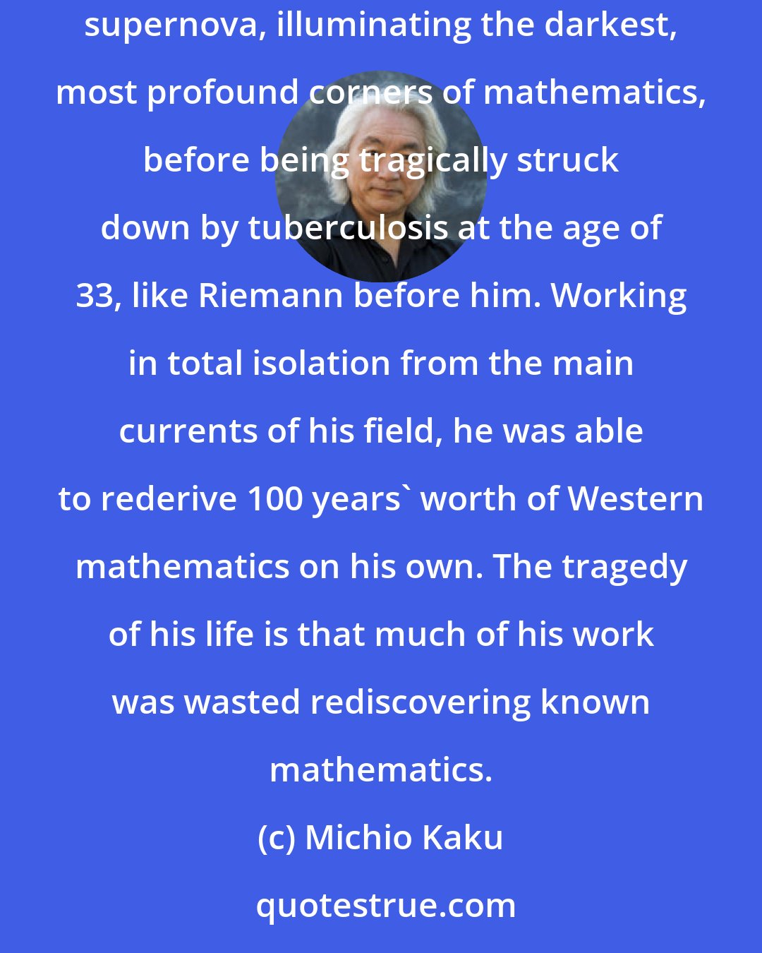 Michio Kaku: Srinivasa Ramanujan was the strangest man in all of mathematics, probably in the entire history of science. He has been compared to a bursting supernova, illuminating the darkest, most profound corners of mathematics, before being tragically struck down by tuberculosis at the age of 33, like Riemann before him. Working in total isolation from the main currents of his field, he was able to rederive 100 years' worth of Western mathematics on his own. The tragedy of his life is that much of his work was wasted rediscovering known mathematics.