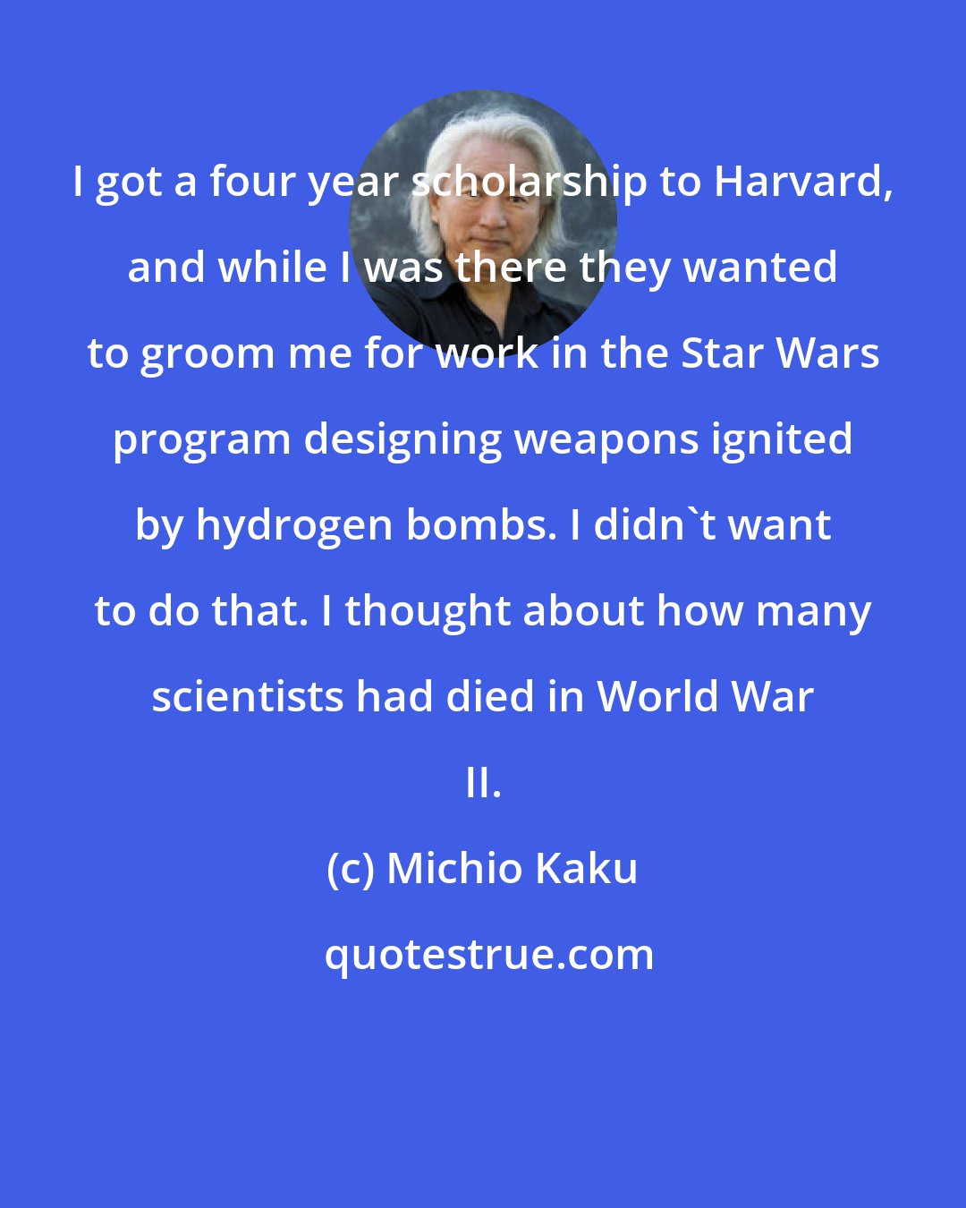 Michio Kaku: I got a four year scholarship to Harvard, and while I was there they wanted to groom me for work in the Star Wars program designing weapons ignited by hydrogen bombs. I didn't want to do that. I thought about how many scientists had died in World War II.