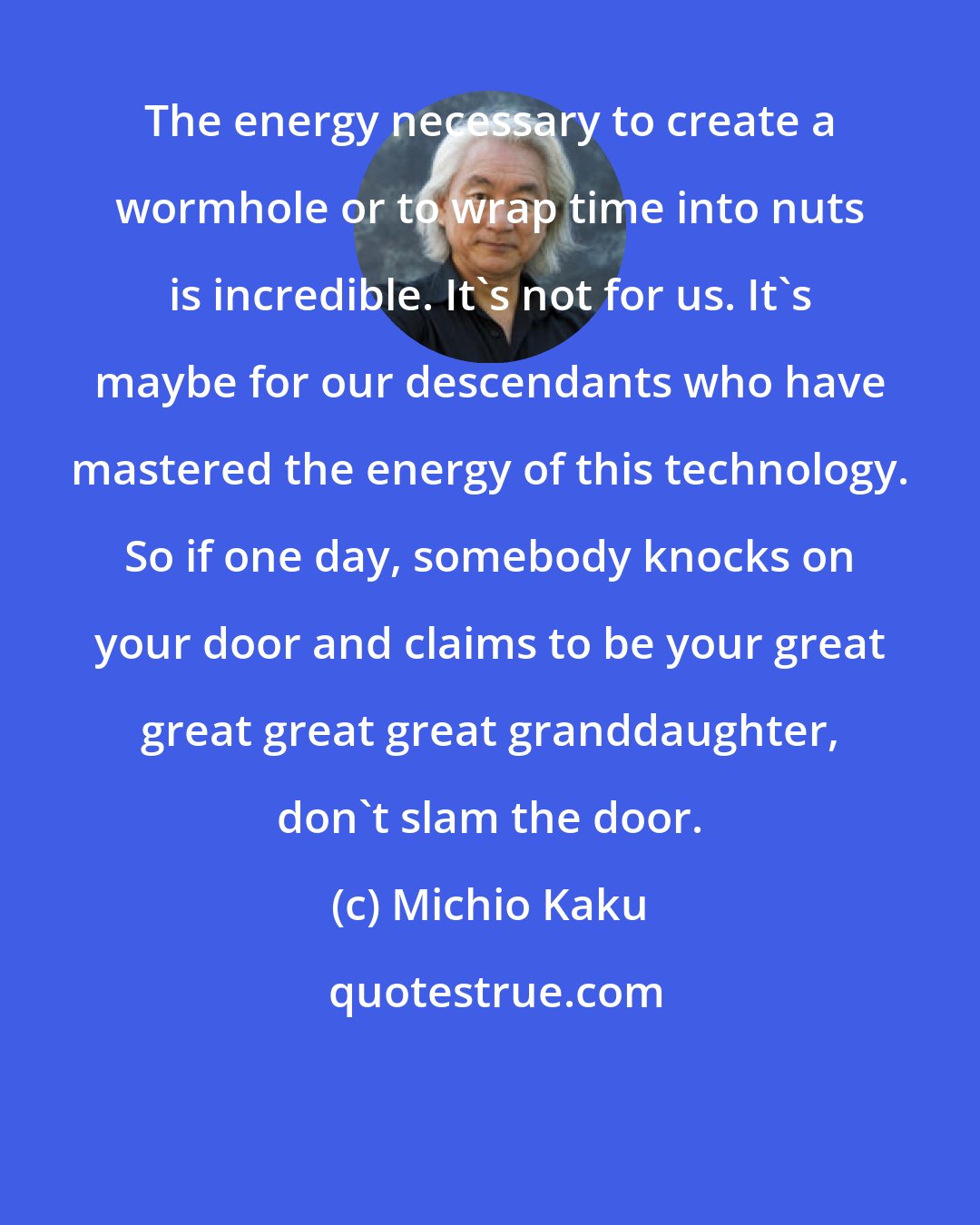 Michio Kaku: The energy necessary to create a wormhole or to wrap time into nuts is incredible. It's not for us. It's maybe for our descendants who have mastered the energy of this technology. So if one day, somebody knocks on your door and claims to be your great great great great granddaughter, don't slam the door.