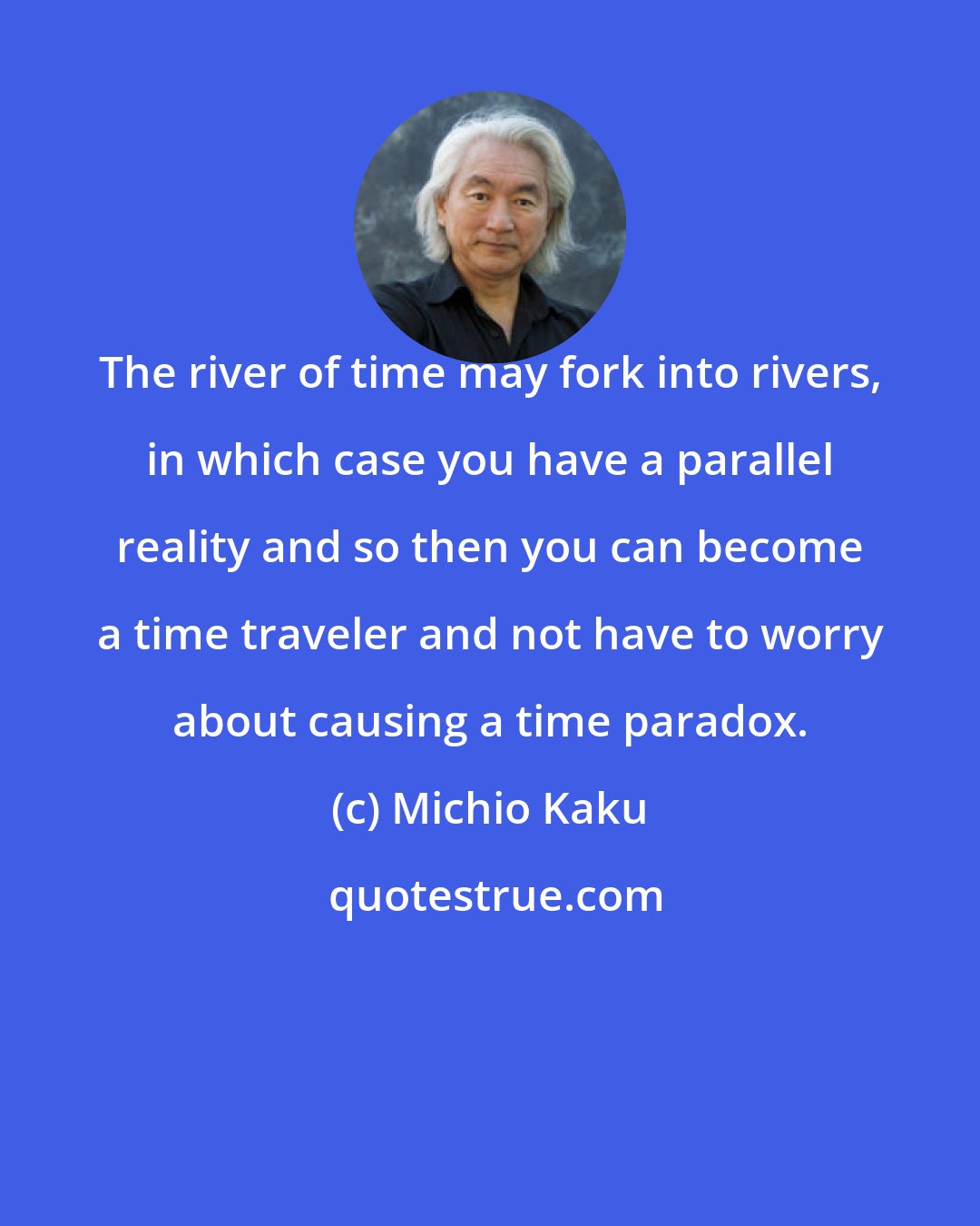 Michio Kaku: The river of time may fork into rivers, in which case you have a parallel reality and so then you can become a time traveler and not have to worry about causing a time paradox.