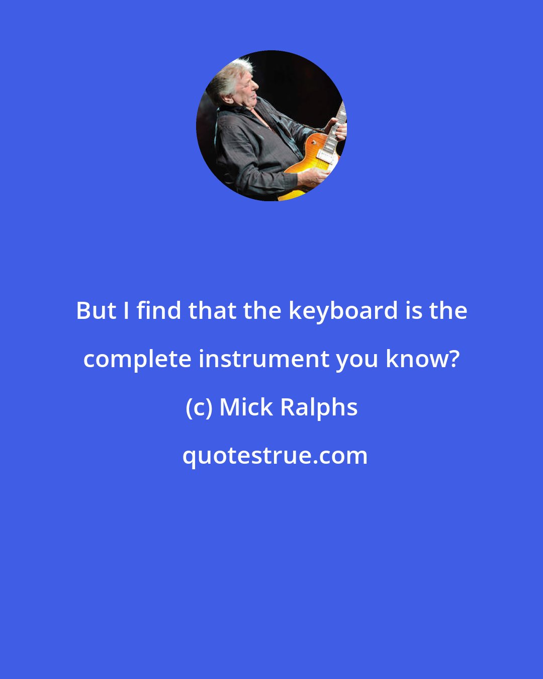 Mick Ralphs: But I find that the keyboard is the complete instrument you know?