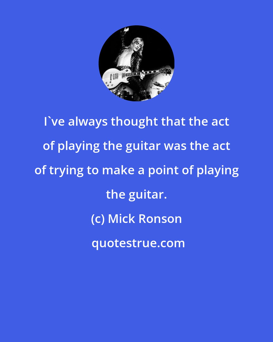 Mick Ronson: I've always thought that the act of playing the guitar was the act of trying to make a point of playing the guitar.