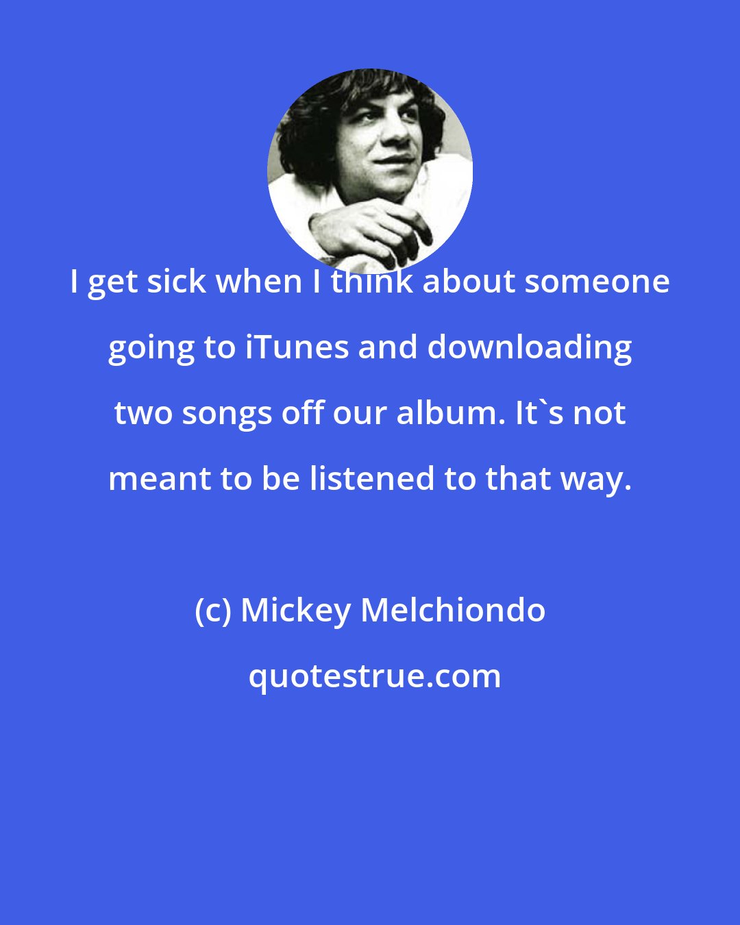 Mickey Melchiondo: I get sick when I think about someone going to iTunes and downloading two songs off our album. It's not meant to be listened to that way.