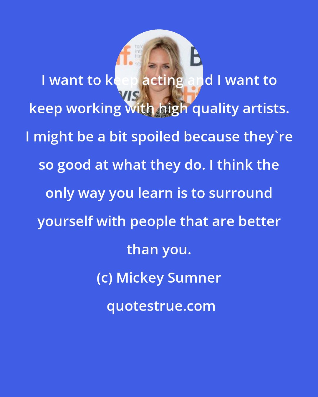 Mickey Sumner: I want to keep acting and I want to keep working with high quality artists. I might be a bit spoiled because they're so good at what they do. I think the only way you learn is to surround yourself with people that are better than you.